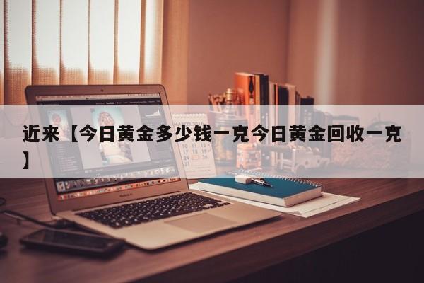 近来【今日黄金多少钱一克今日黄金回收一克】