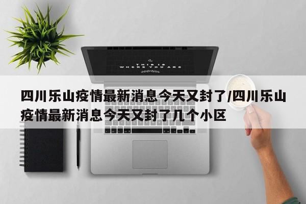 四川乐山疫情最新消息今天又封了/四川乐山疫情最新消息今天又封了几个小区
