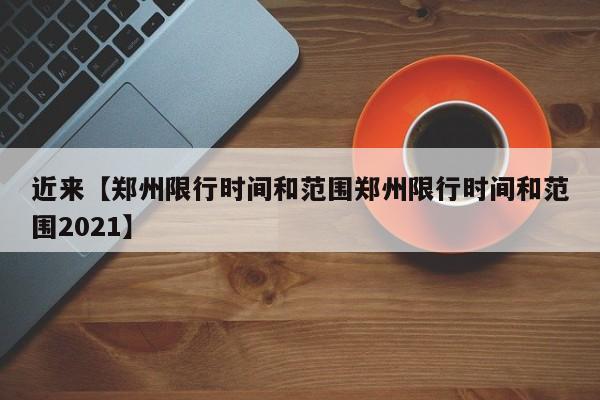 近来【郑州限行时间和范围郑州限行时间和范围2021】