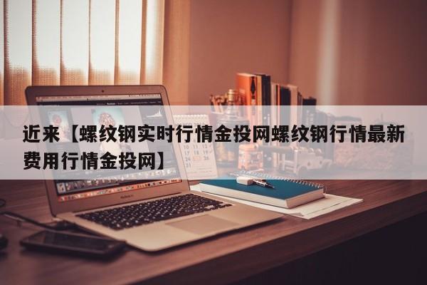 近来【螺纹钢实时行情金投网螺纹钢行情最新费用行情金投网】