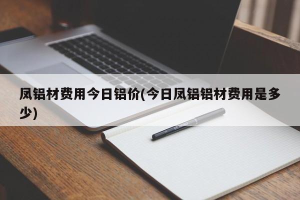 凤铝材费用今日铝价(今日凤铝铝材费用是多少)