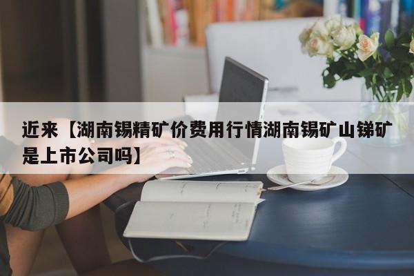 近来【湖南锡精矿价费用行情湖南锡矿山锑矿是上市公司吗】