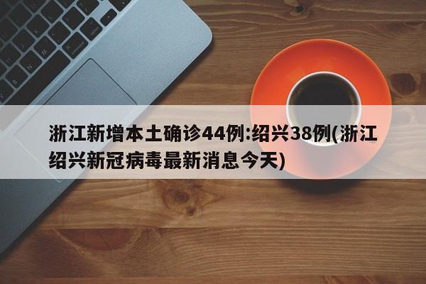 浙江新增本土确诊44例:绍兴38例(浙江绍兴新冠病毒最新消息今天)