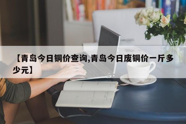 【青岛今日铜价查询,青岛今日废铜价一斤多少元】