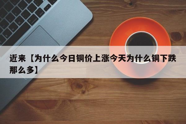 近来【为什么今日铜价上涨今天为什么铜下跌那么多】