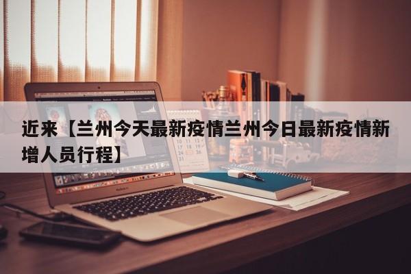 近来【兰州今天最新疫情兰州今日最新疫情新增人员行程】