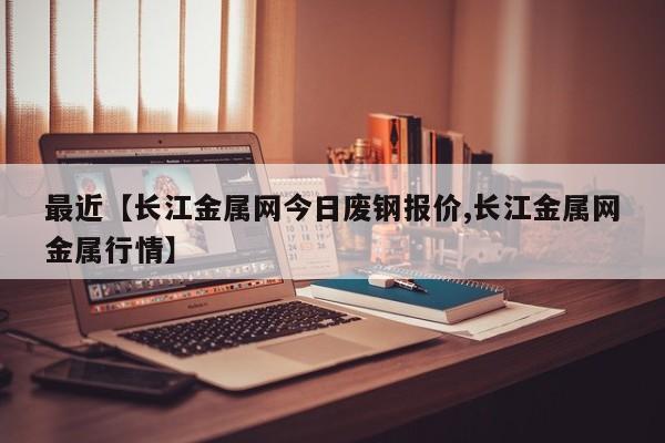最近【长江金属网今日废钢报价,长江金属网金属行情】
