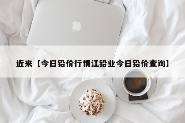 近来【今日铅价行情江铅业今日铅价查询】