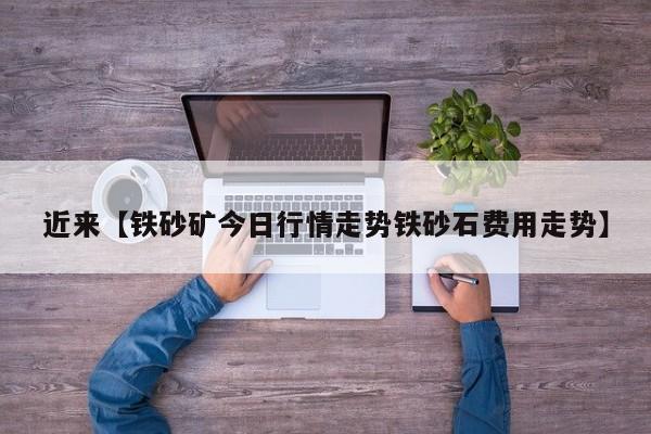 近来【铁砂矿今日行情走势铁砂石费用走势】