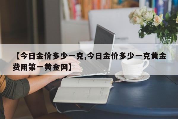 【今日金价多少一克,今日金价多少一克黄金费用第一黄金网】