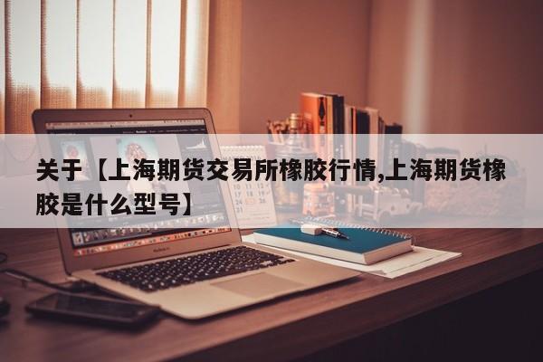 关于【上海期货交易所橡胶行情,上海期货橡胶是什么型号】