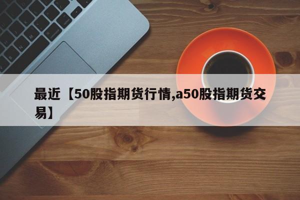最近【50股指期货行情,a50股指期货交易】