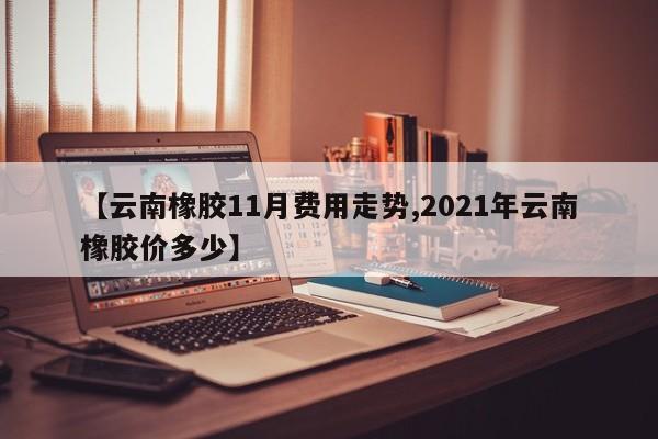 【云南橡胶11月费用走势,2021年云南橡胶价多少】