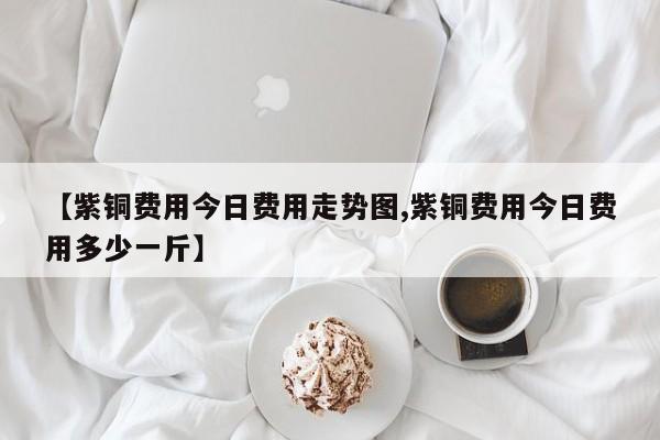 【紫铜费用今日费用走势图,紫铜费用今日费用多少一斤】