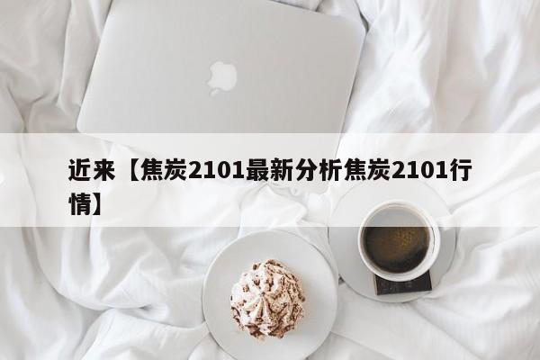 近来【焦炭2101最新分析焦炭2101行情】
