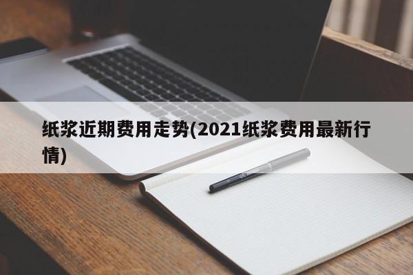 纸浆近期费用走势(2021纸浆费用最新行情)
