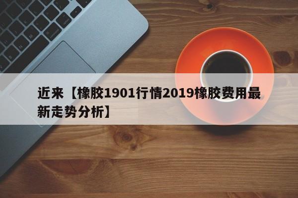 近来【橡胶1901行情2019橡胶费用最新走势分析】