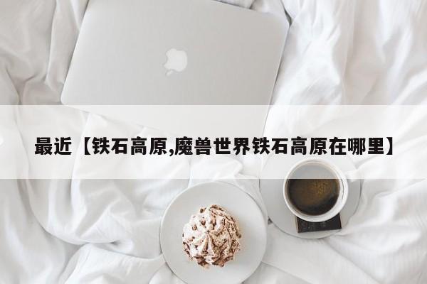 最近【铁石高原,魔兽世界铁石高原在哪里】