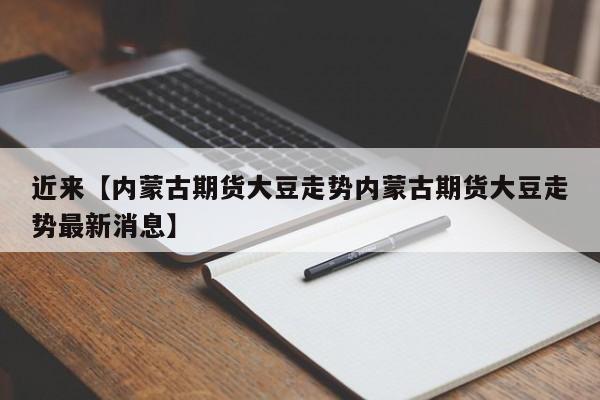 近来【内蒙古期货大豆走势内蒙古期货大豆走势最新消息】