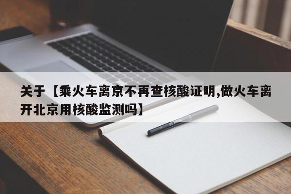 关于【乘火车离京不再查核酸证明,做火车离开北京用核酸监测吗】