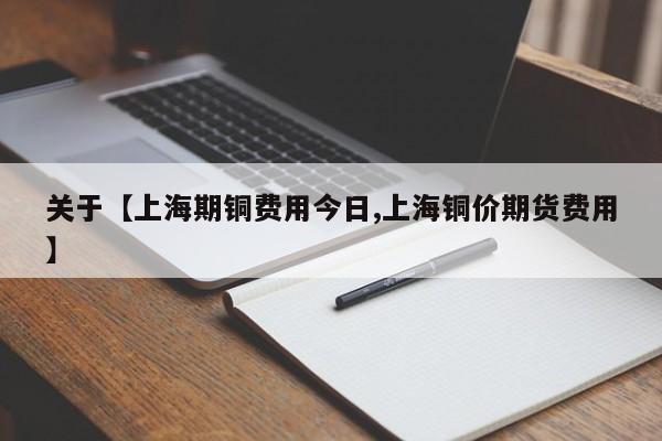 关于【上海期铜费用今日,上海铜价期货费用】