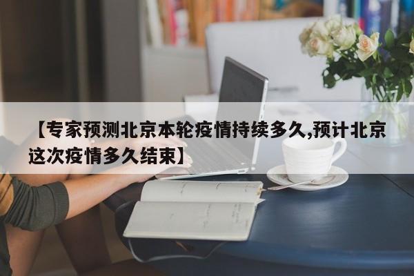 【专家预测北京本轮疫情持续多久,预计北京这次疫情多久结束】