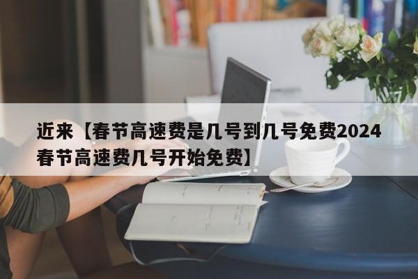 近来【春节高速费是几号到几号免费2024春节高速费几号开始免费】