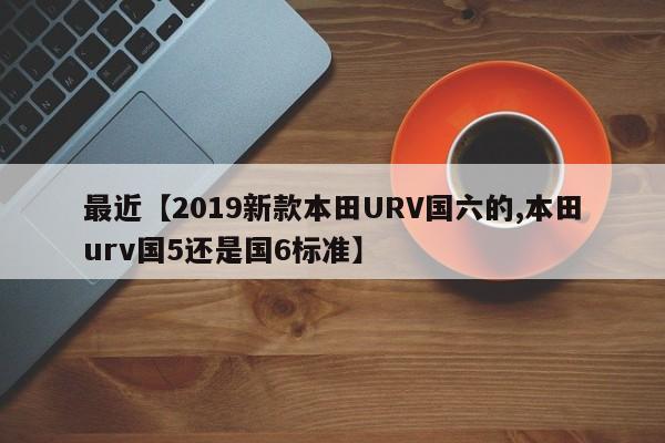 最近【2019新款本田URV国六的,本田urv国5还是国6标准】
