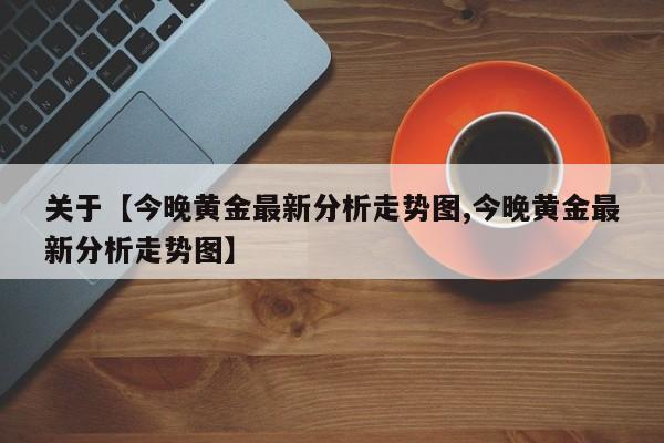 关于【今晚黄金最新分析走势图,今晚黄金最新分析走势图】