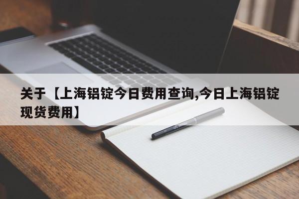 关于【上海铝锭今日费用查询,今日上海铝锭现货费用】