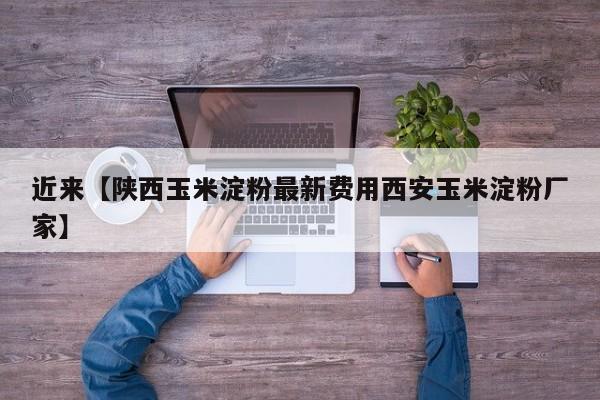 近来【陕西玉米淀粉最新费用西安玉米淀粉厂家】