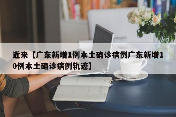 近来【广东新增1例本土确诊病例广东新增10例本土确诊病例轨迹】