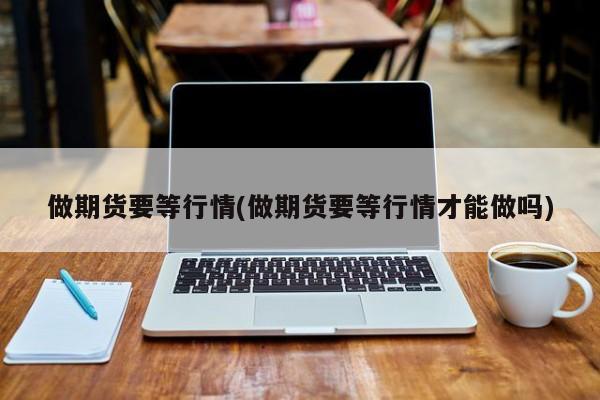 做期货要等行情(做期货要等行情才能做吗)