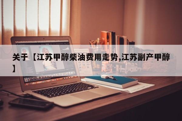 关于【江苏甲醇柴油费用走势,江苏副产甲醇】