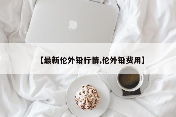 【最新伦外铅行情,伦外铅费用】