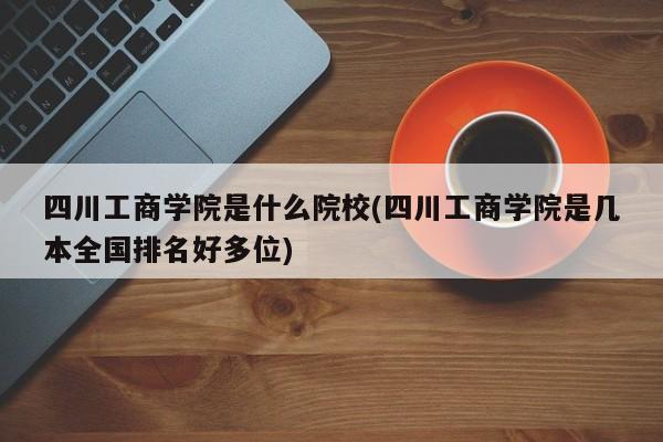 四川工商学院是什么院校(四川工商学院是几本全国排名好多位)