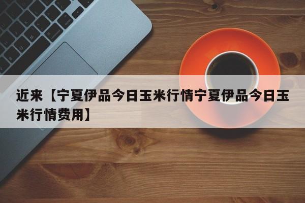 近来【宁夏伊品今日玉米行情宁夏伊品今日玉米行情费用】