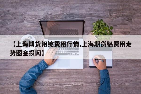 【上海期货铝锭费用行情,上海期货铝费用走势图金投网】