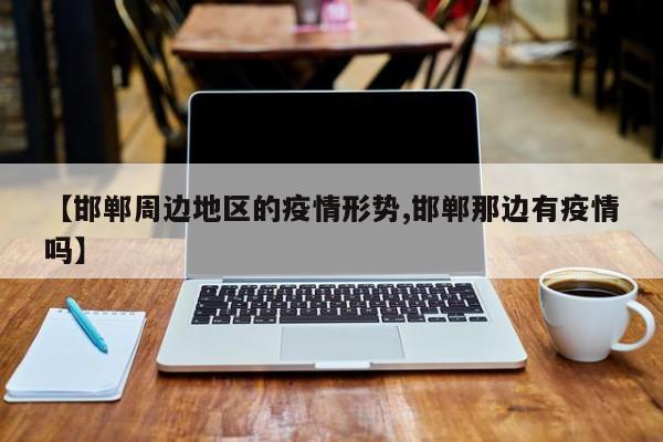 【邯郸周边地区的疫情形势,邯郸那边有疫情吗】