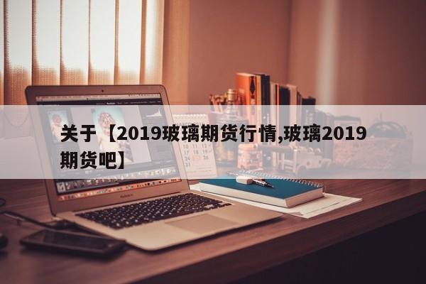 关于【2019玻璃期货行情,玻璃2019期货吧】