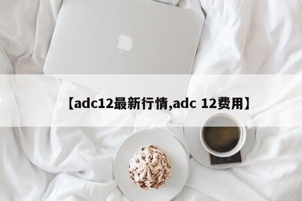 【adc12最新行情,adc 12费用】