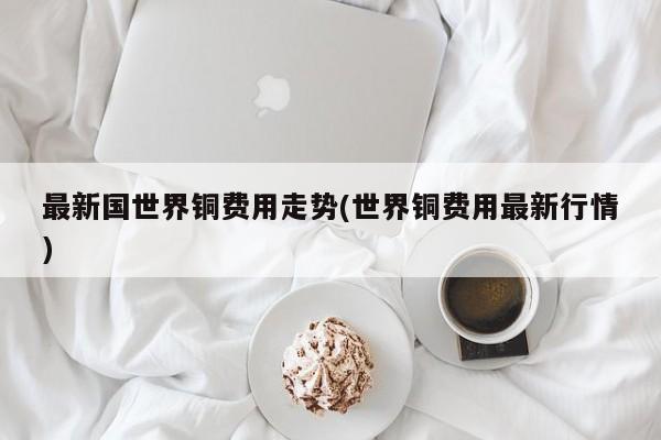 最新国世界铜费用走势(世界铜费用最新行情)
