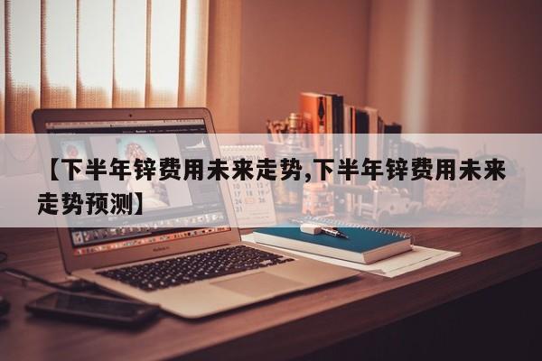 【下半年锌费用未来走势,下半年锌费用未来走势预测】