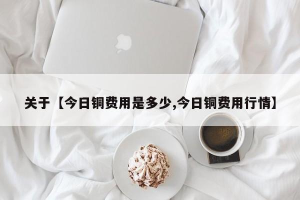 关于【今日铜费用是多少,今日铜费用行情】