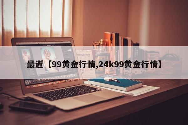 最近【99黄金行情,24k99黄金行情】