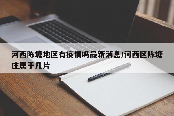 河西陈塘地区有疫情吗最新消息/河西区陈塘庄属于几片