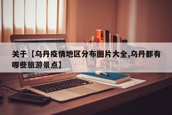 关于【乌丹疫情地区分布图片大全,乌丹都有哪些旅游景点】
