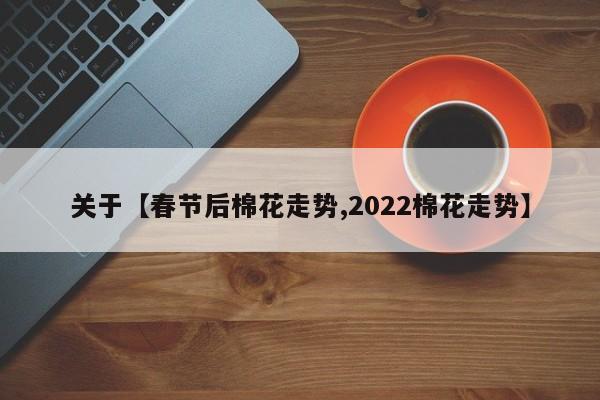 关于【春节后棉花走势,2022棉花走势】