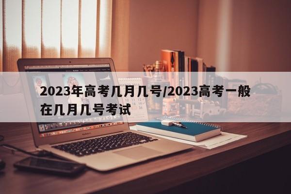 2023年高考几月几号/2023高考一般在几月几号考试