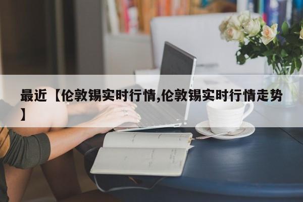 最近【伦敦锡实时行情,伦敦锡实时行情走势】